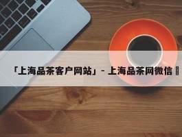 「上海品茶客户网站」- 上海品茶网微信✅